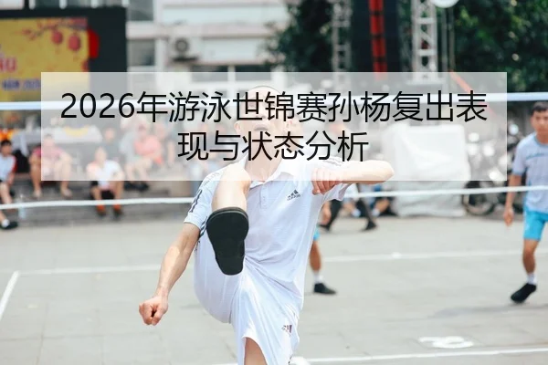 2026年游泳世锦赛孙杨复出表现与状态分析
