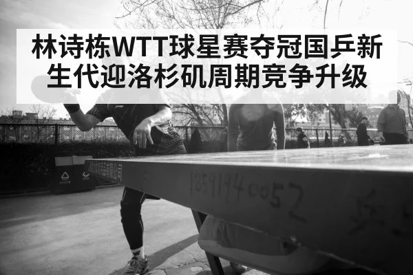 林诗栋WTT球星赛夺冠国乒新生代迎洛杉矶周期竞争升级