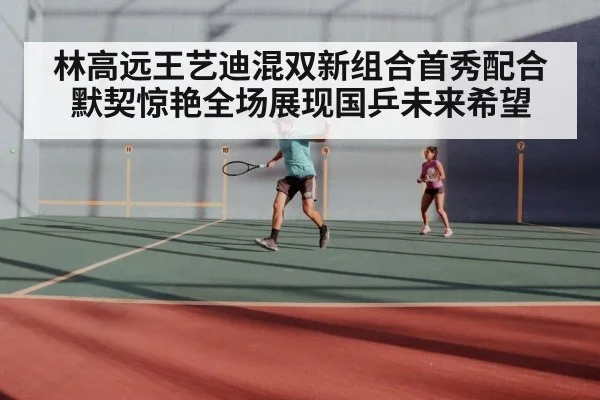 林高远王艺迪混双新组合首秀配合默契惊艳全场展现国乒未来希望